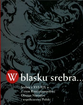 W blasku srebra--: srebra z XVI-XIX w. z ziem Rzeczypospolitej Obojga Narodów i współczesnej Polski ze zbiorów muzeów rosyjskich : Ermitażu w Sankt Petersburgu, Muzeów Moskiewskiego Kremla i Muzeum Historycznego w Moskwie